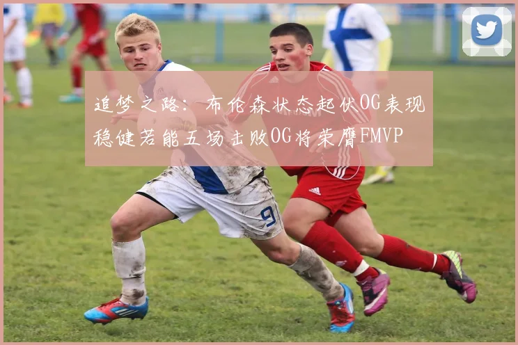 追梦之路：布伦森状态起伏OG表现稳健若能五场击败OG将荣膺FMVP