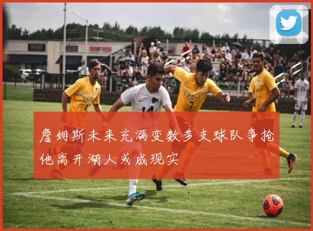 詹姆斯未来充满变数多支球队争抢他离开湖人或成现实