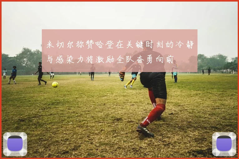 米切尔称赞哈登在关键时刻的冷静与感染力将激励全队奋勇向前