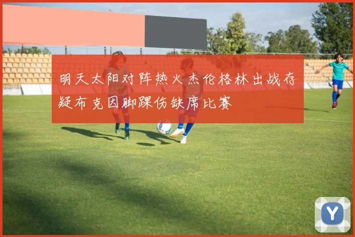 明天太阳对阵热火杰伦格林出战存疑布克因脚踝伤缺席比赛