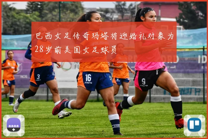 巴西女足传奇玛塔将迎婚礼对象为28岁前美国女足球员