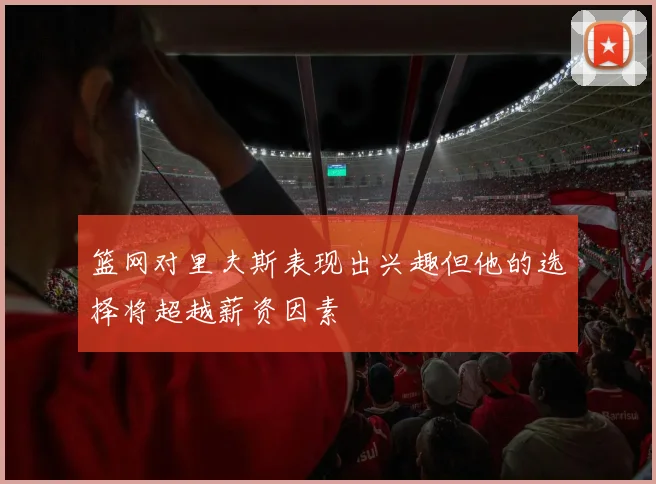 篮网对里夫斯表现出兴趣但他的选择将超越薪资因素