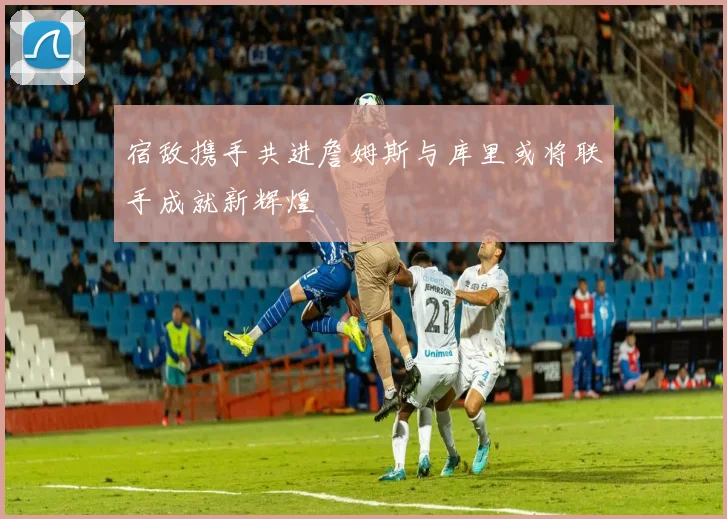 宿敌携手共进詹姆斯与库里或将联手成就新辉煌