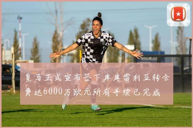皇马正式宣布签下库库雷利亚转会费达6000万欧元所有手续已完成