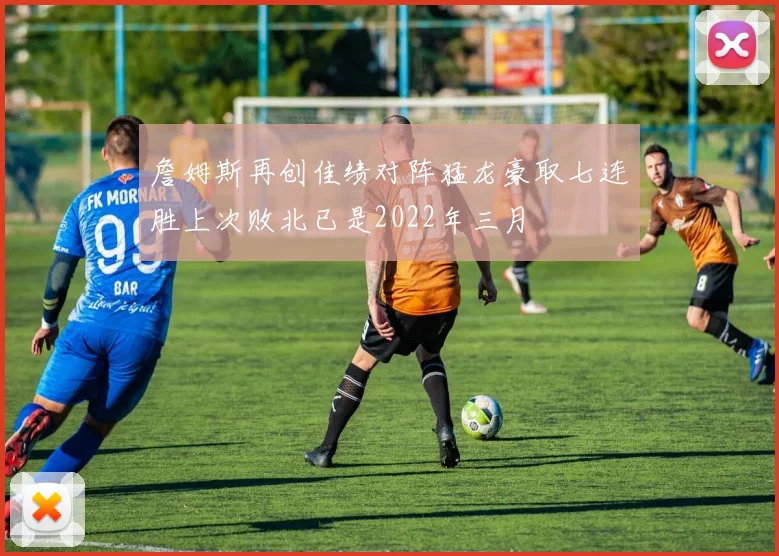 詹姆斯再创佳绩对阵猛龙豪取七连胜上次败北已是2022年三月
