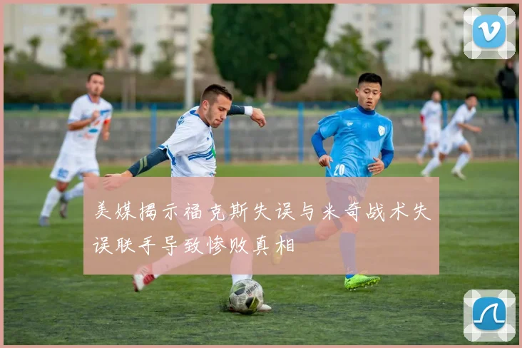 美媒揭示福克斯失误与米奇战术失误联手导致惨败真相