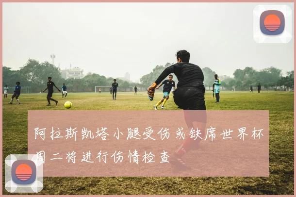阿拉斯凯塔小腿受伤或缺席世界杯周二将进行伤情检查