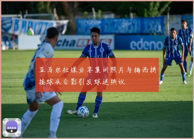 亚马尔社媒分享集训照片与梅西拼接球衣合影引发球迷热议