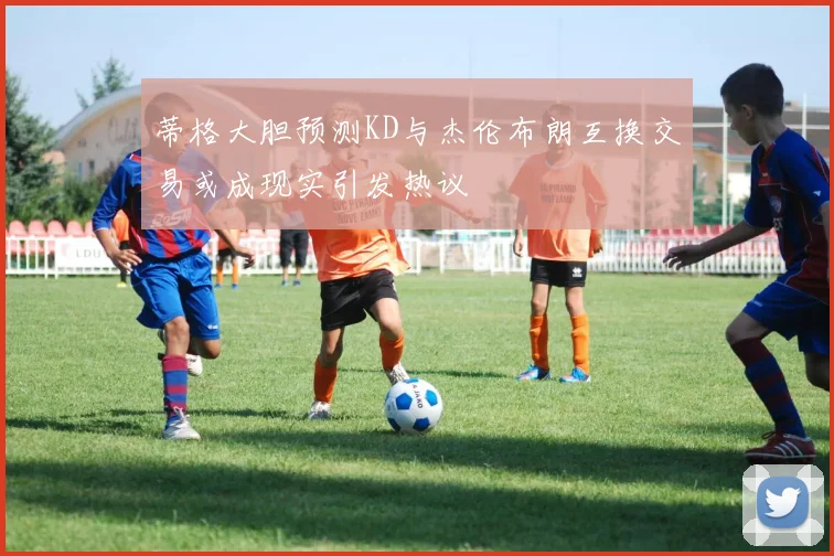 蒂格大胆预测KD与杰伦布朗互换交易或成现实引发热议