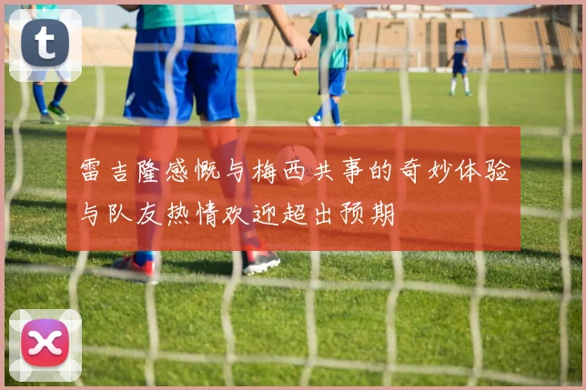 雷吉隆感慨与梅西共事的奇妙体验与队友热情欢迎超出预期