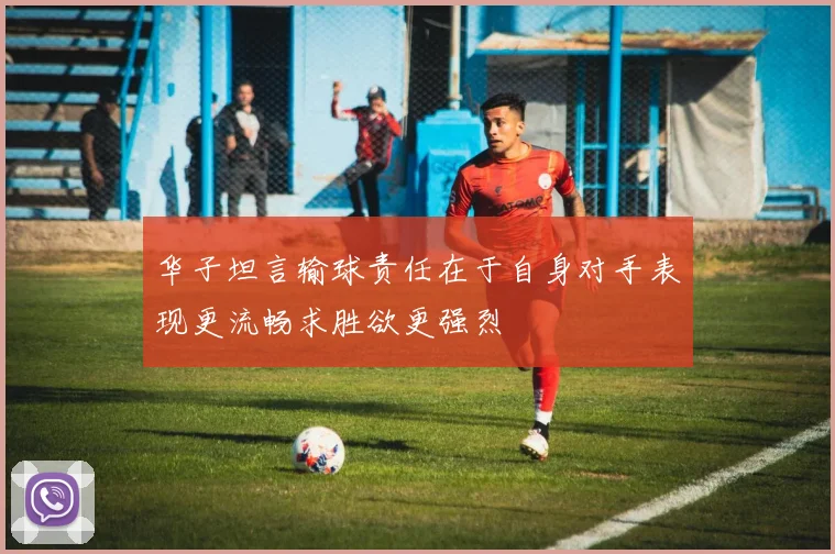华子坦言输球责任在于自身对手表现更流畅求胜欲更强烈