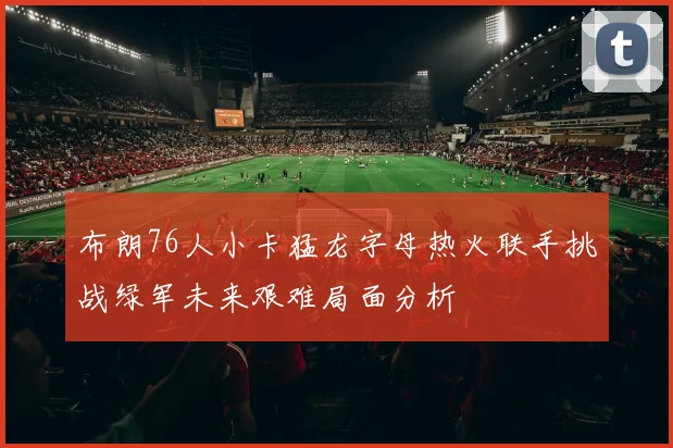 布朗76人小卡猛龙字母热火联手挑战绿军未来艰难局面分析