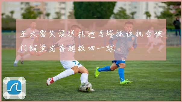 王大雷失误送礼迪马塔抓住机会破门铜梁龙奋起扳回一球