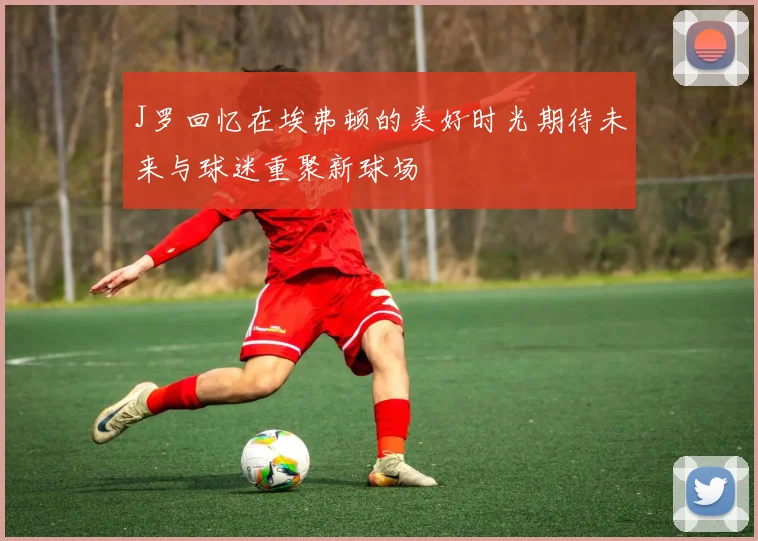 J罗回忆在埃弗顿的美好时光期待未来与球迷重聚新球场