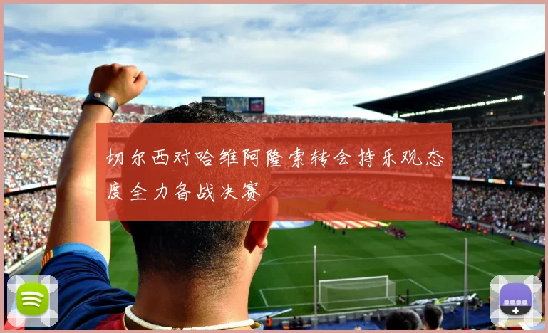 切尔西对哈维阿隆索转会持乐观态度全力备战决赛