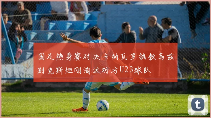 国足热身赛对决卡纳瓦罗执教乌兹别克斯坦刚淘汰对方U23球队