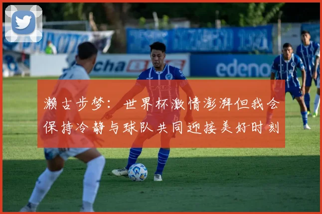 濑古步梦：世界杯激情澎湃但我会保持冷静与球队共同迎接美好时刻