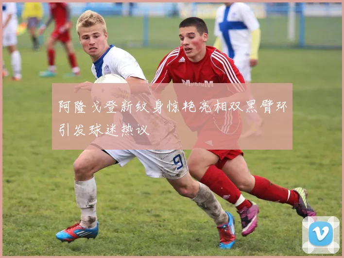 阿隆戈登新纹身惊艳亮相双黑臂环引发球迷热议