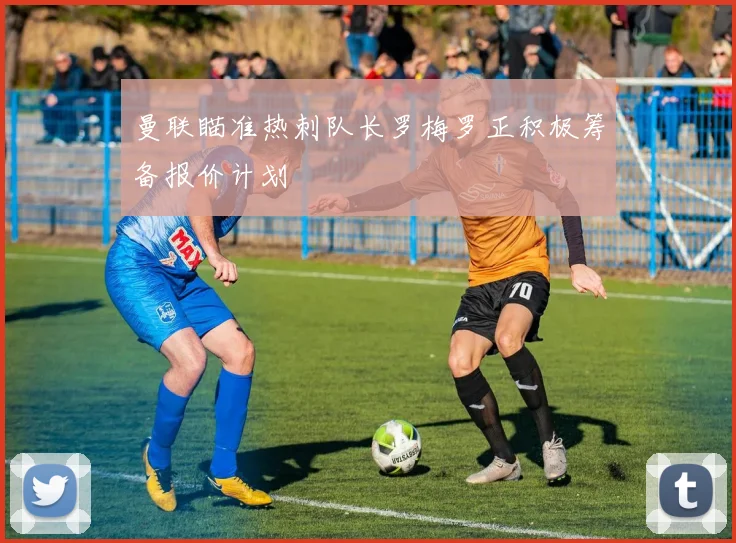 曼联瞄准热刺队长罗梅罗正积极筹备报价计划