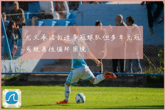 尤文承诺打造争冠球队但多年无冠或致恶性循环困境