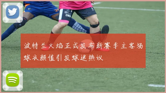 波特兰火焰正式发布新赛季主客场球衣颜值引发球迷热议