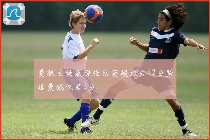 曼联主场表现强劲英超积分42分紧追曼城仅差3分