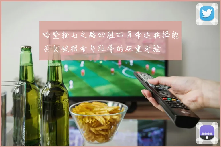 哈登抢七之路四胜四负命运抉择能否打破宿命与耻辱的双重考验