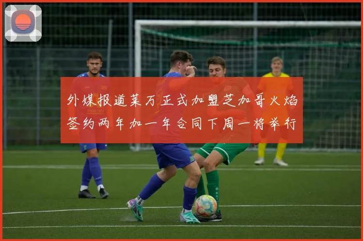 外媒报道莱万正式加盟芝加哥火焰签约两年加一年合同下周一将举行亮相仪式