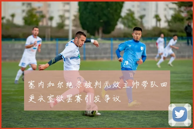塞内加尔绝杀被判无效主帅带队回更衣室欲罢赛引发争议