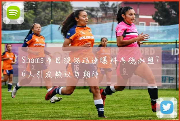 Shams节目现场迅速曝料韦德加盟76人引发热议与期待