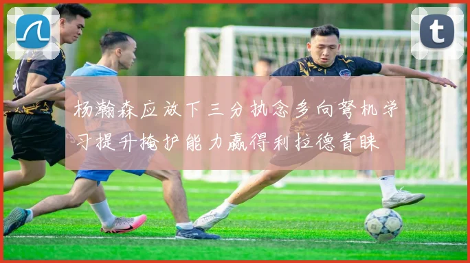 杨瀚森应放下三分执念多向弩机学习提升掩护能力赢得利拉德青睐