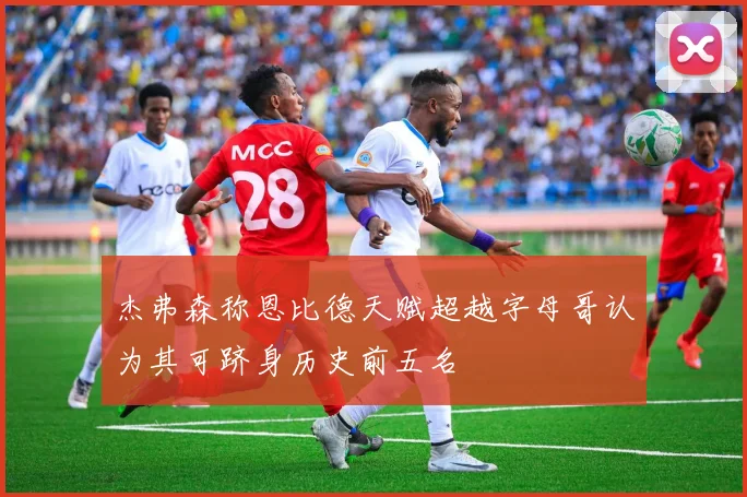 杰弗森称恩比德天赋超越字母哥认为其可跻身历史前五名