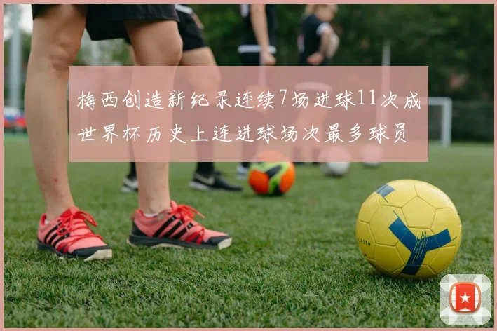 梅西创造新纪录连续7场进球11次成世界杯历史上连进球场次最多球员