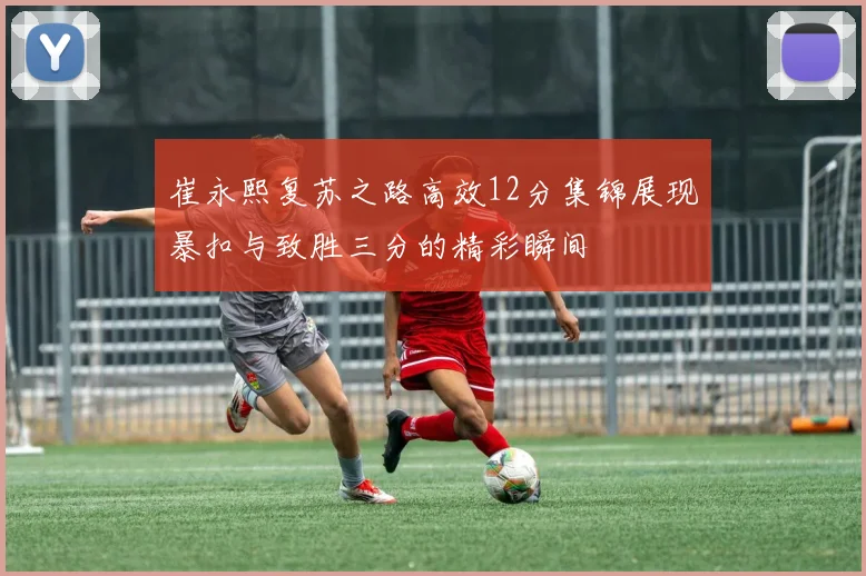 崔永熙复苏之路高效12分集锦展现暴扣与致胜三分的精彩瞬间